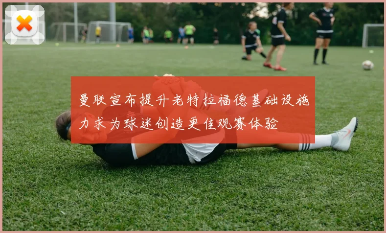 曼联宣布提升老特拉福德基础设施力求为球迷创造更佳观赛体验