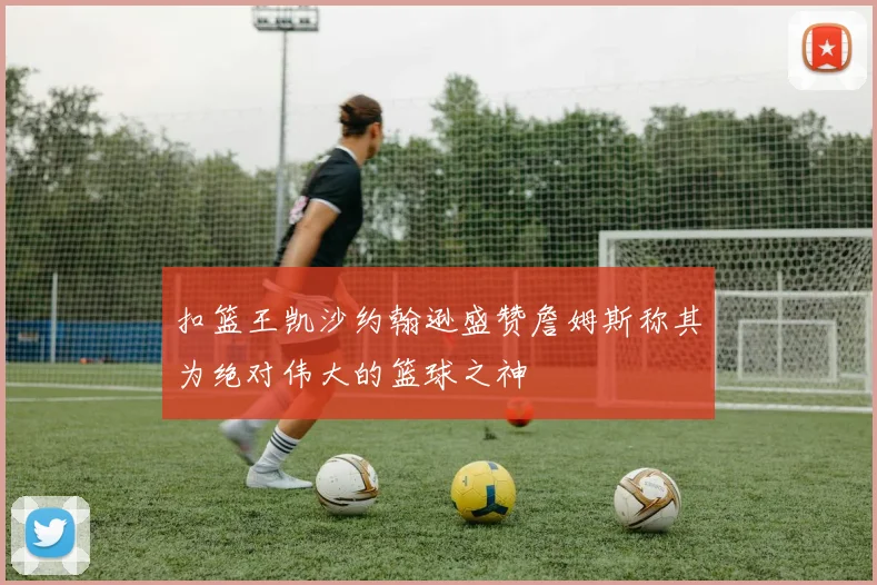 扣篮王凯沙约翰逊盛赞詹姆斯称其为绝对伟大的篮球之神