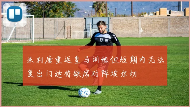 米利唐重返皇马训练但短期内无法复出门迪将缺席对阵埃尔切
