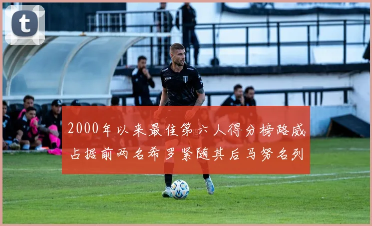 2000年以来最佳第六人得分榜路威占据前两名希罗紧随其后马努名列第五