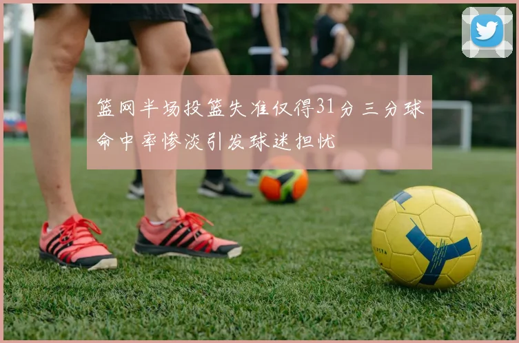 篮网半场投篮失准仅得31分三分球命中率惨淡引发球迷担忧