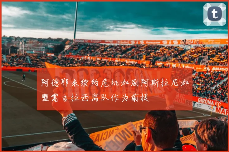 阿德耶米续约危机加剧阿斯拉尼加盟需吉拉西离队作为前提