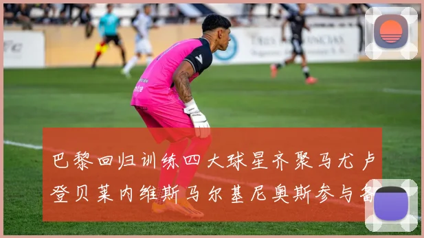 巴黎回归训练四大球星齐聚马尤卢登贝莱内维斯马尔基尼奥斯参与备战