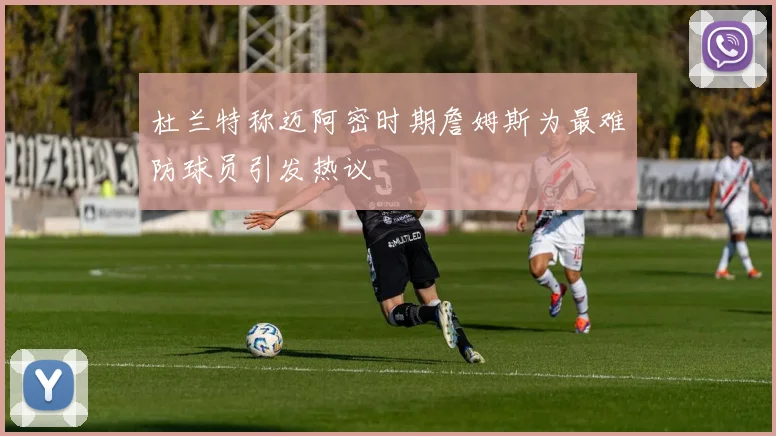 杜兰特称迈阿密时期詹姆斯为最难防球员引发热议