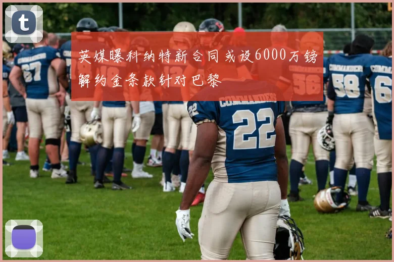 英媒曝科纳特新合同或设6000万镑解约金条款针对巴黎