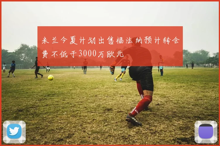 米兰今夏计划出售福法纳预计转会费不低于3000万欧元