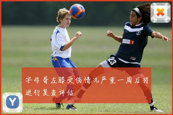 字母哥左膝受伤情况严重一周后将进行复查评估