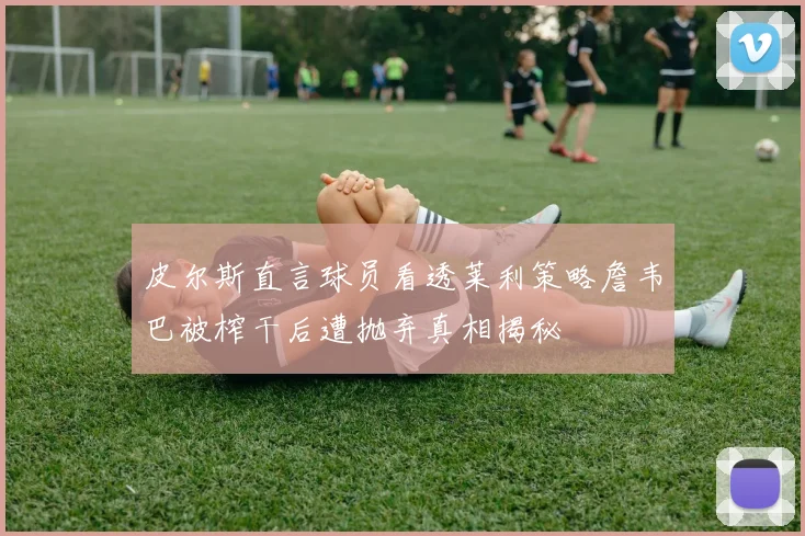 皮尔斯直言球员看透莱利策略詹韦巴被榨干后遭抛弃真相揭秘