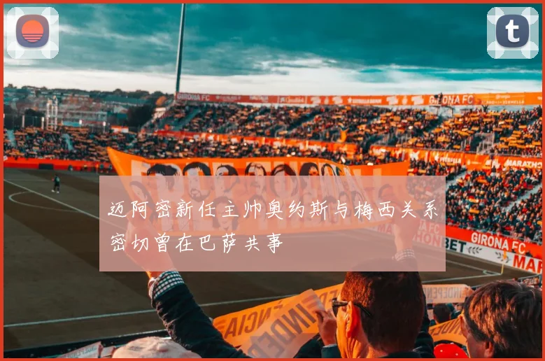 迈阿密新任主帅奥约斯与梅西关系密切曾在巴萨共事