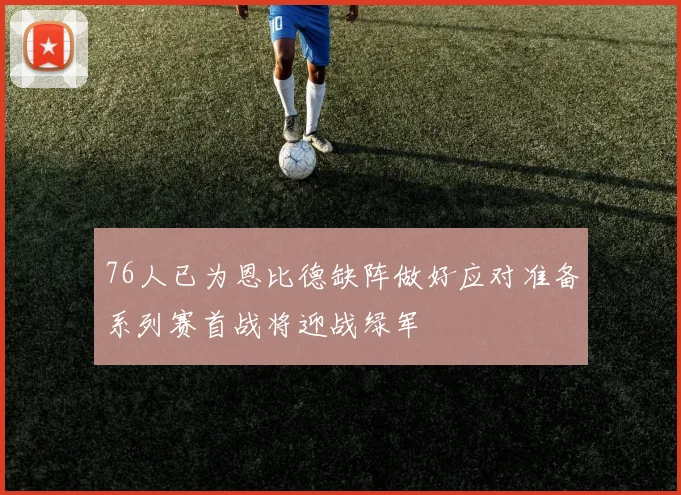 76人已为恩比德缺阵做好应对准备系列赛首战将迎战绿军
