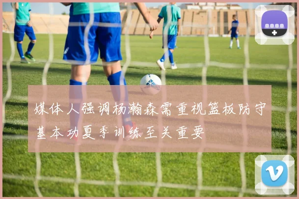 媒体人强调杨瀚森需重视篮板防守基本功夏季训练至关重要